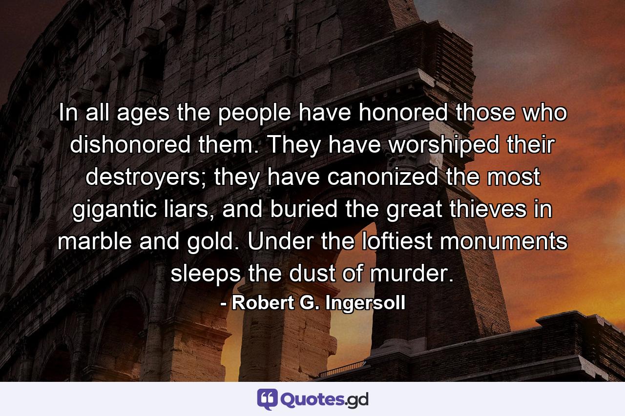 In all ages the people have honored those who dishonored them. They have worshiped their destroyers; they have canonized the most gigantic liars, and buried the great thieves in marble and gold. Under the loftiest monuments sleeps the dust of murder. - Quote by Robert G. Ingersoll