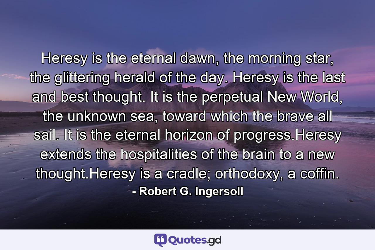 Heresy is the eternal dawn, the morning star, the glittering herald of the day. Heresy is the last and best thought. It is the perpetual New World, the unknown sea, toward which the brave all sail. It is the eternal horizon of progress.Heresy extends the hospitalities of the brain to a new thought.Heresy is a cradle; orthodoxy, a coffin. - Quote by Robert G. Ingersoll