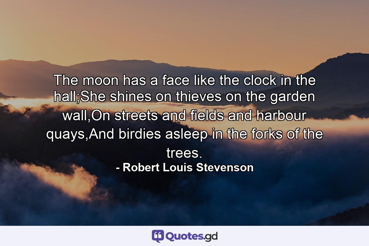 The moon has a face like the clock in the hall;She shines on thieves on the garden wall,On streets and fields and harbour quays,And birdies asleep in the forks of the trees. - Quote by Robert Louis Stevenson