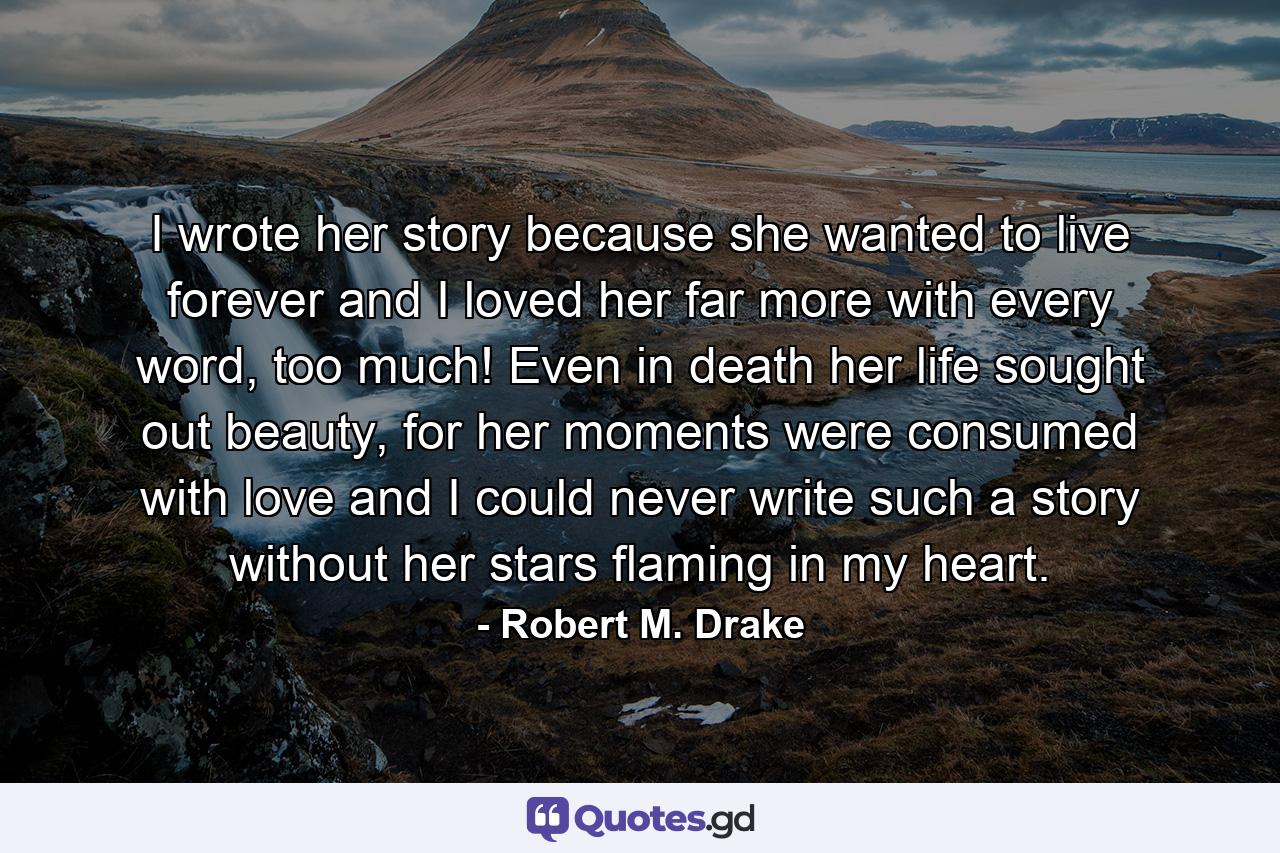 I wrote her story because she wanted to live forever and I loved her far more with every word, too much! Even in death her life sought out beauty, for her moments were consumed with love and I could never write such a story without her stars flaming in my heart. - Quote by Robert M. Drake