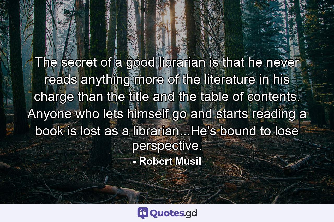 The secret of a good librarian is that he never reads anything more of the literature in his charge than the title and the table of contents. Anyone who lets himself go and starts reading a book is lost as a librarian...He's bound to lose perspective. - Quote by Robert Musil