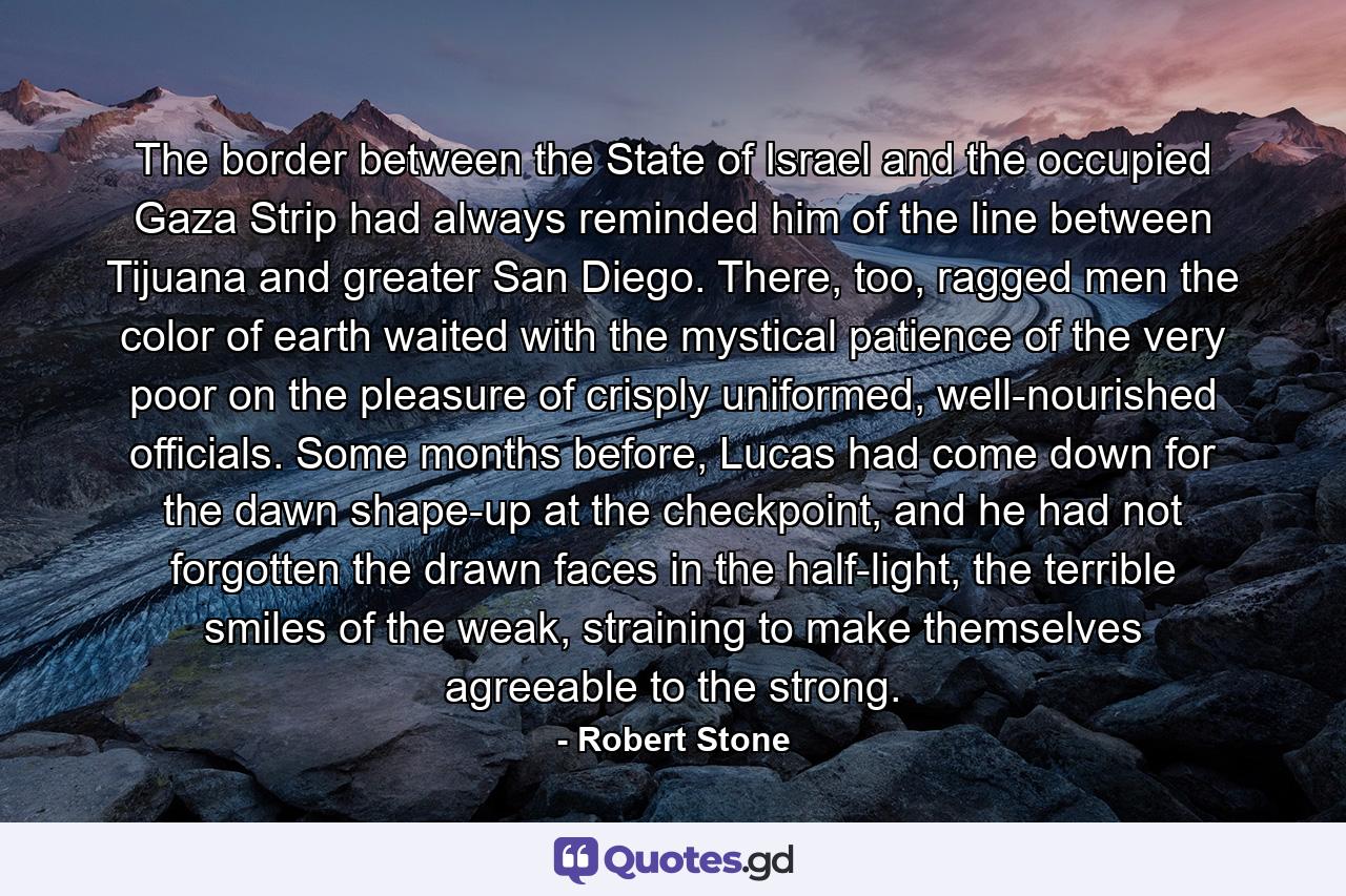 The border between the State of Israel and the occupied Gaza Strip had always reminded him of the line between Tijuana and greater San Diego. There, too, ragged men the color of earth waited with the mystical patience of the very poor on the pleasure of crisply uniformed, well-nourished officials. Some months before, Lucas had come down for the dawn shape-up at the checkpoint, and he had not forgotten the drawn faces in the half-light, the terrible smiles of the weak, straining to make themselves agreeable to the strong. - Quote by Robert Stone