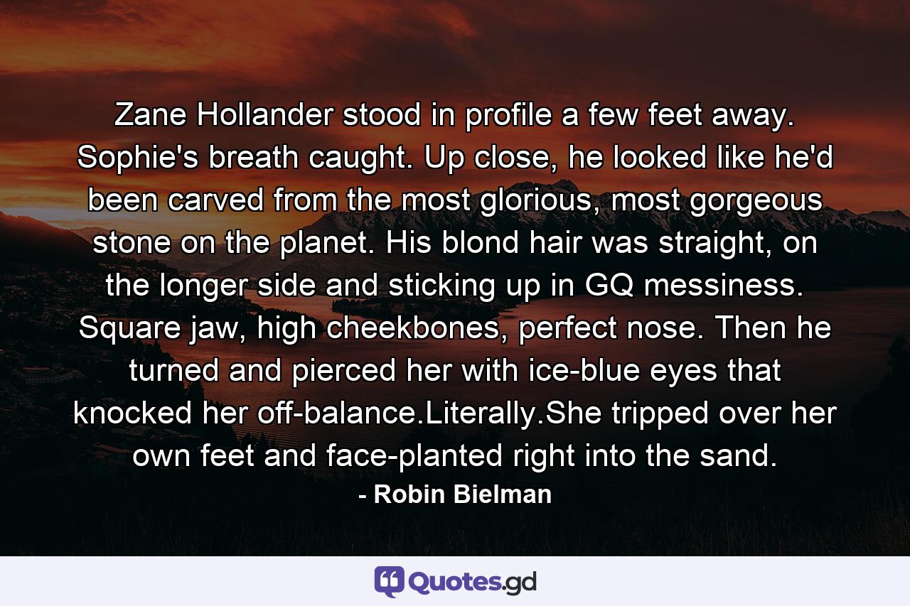 Zane Hollander stood in profile a few feet away. Sophie's breath caught. Up close, he looked like he'd been carved from the most glorious, most gorgeous stone on the planet. His blond hair was straight, on the longer side and sticking up in GQ messiness. Square jaw, high cheekbones, perfect nose. Then he turned and pierced her with ice-blue eyes that knocked her off-balance.Literally.She tripped over her own feet and face-planted right into the sand. - Quote by Robin Bielman