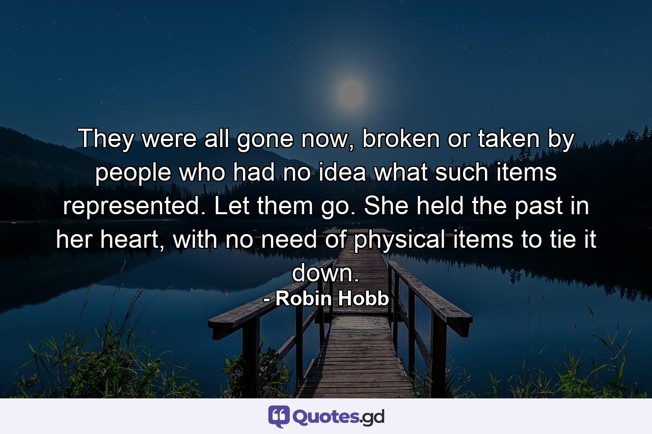 They were all gone now, broken or taken by people who had no idea what such items represented. Let them go. She held the past in her heart, with no need of physical items to tie it down. - Quote by Robin Hobb