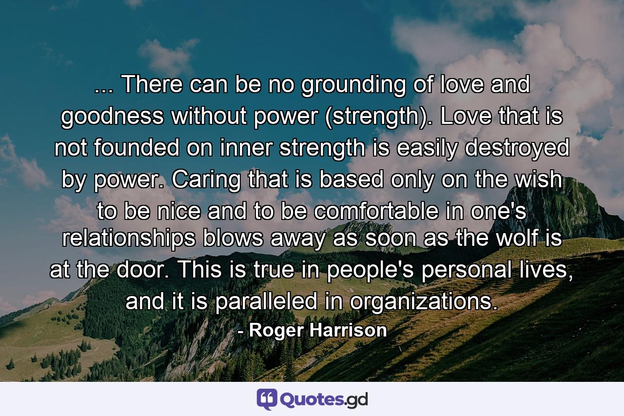 ... There can be no grounding of love and goodness without power (strength). Love that is not founded on inner strength is easily destroyed by power. Caring that is based only on the wish to be nice and to be comfortable in one's relationships blows away as soon as the wolf is at the door. This is true in people's personal lives, and it is paralleled in organizations. - Quote by Roger Harrison