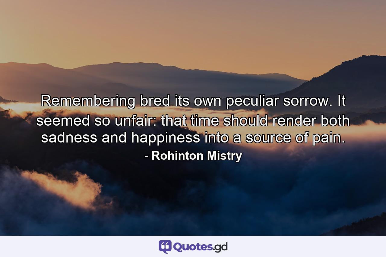 Remembering bred its own peculiar sorrow. It seemed so unfair: that time should render both sadness and happiness into a source of pain. - Quote by Rohinton Mistry