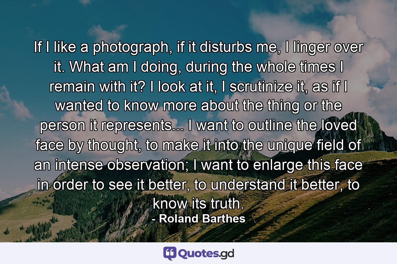 If I like a photograph, if it disturbs me, I linger over it. What am I doing, during the whole times I remain with it? I look at it, I scrutinize it, as if I wanted to know more about the thing or the person it represents... I want to outline the loved face by thought, to make it into the unique field of an intense observation; I want to enlarge this face in order to see it better, to understand it better, to know its truth. - Quote by Roland Barthes