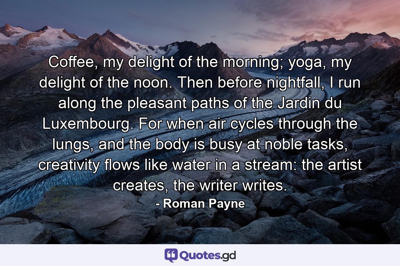 Coffee, my delight of the morning; yoga, my delight of the noon. Then before nightfall, I run along the pleasant paths of the Jardin du Luxembourg. For when air cycles through the lungs, and the body is busy at noble tasks, creativity flows like water in a stream: the artist creates, the writer writes. - Quote by Roman Payne