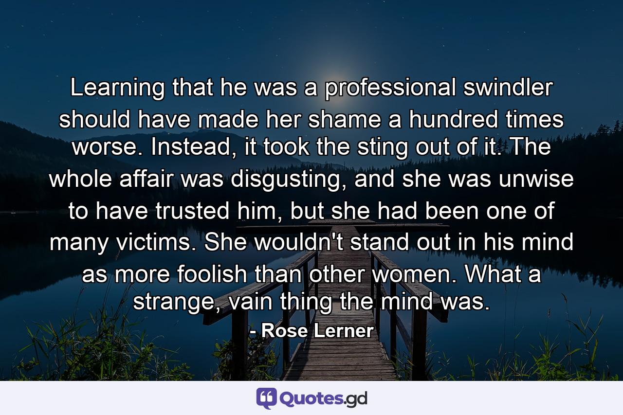 Learning that he was a professional swindler should have made her shame a hundred times worse. Instead, it took the sting out of it. The whole affair was disgusting, and she was unwise to have trusted him, but she had been one of many victims. She wouldn't stand out in his mind as more foolish than other women. What a strange, vain thing the mind was. - Quote by Rose Lerner