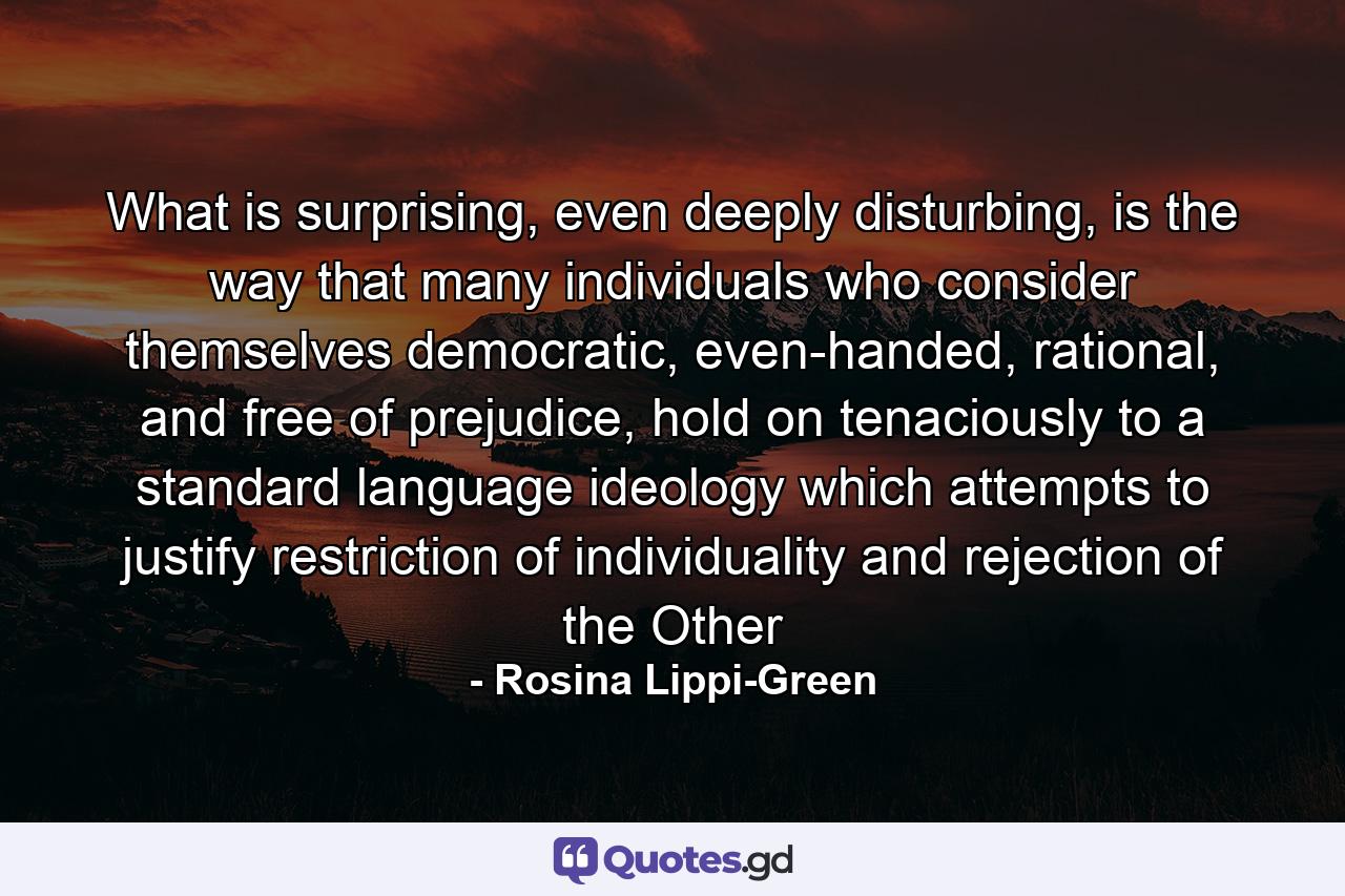 What is surprising, even deeply disturbing, is the way that many individuals who consider themselves democratic, even-handed, rational, and free of prejudice, hold on tenaciously to a standard language ideology which attempts to justify restriction of individuality and rejection of the Other - Quote by Rosina Lippi-Green