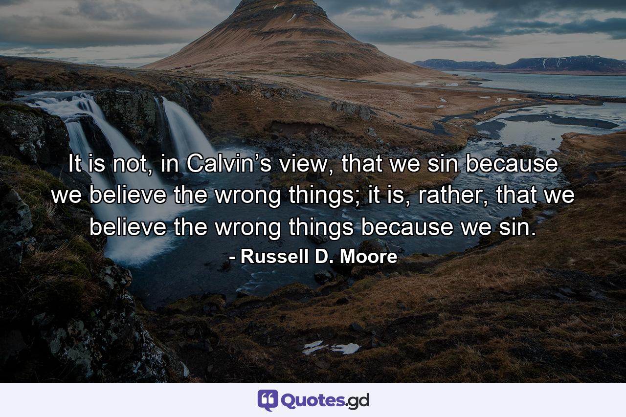 It is not, in Calvin’s view, that we sin because we believe the wrong things; it is, rather, that we believe the wrong things because we sin. - Quote by Russell D. Moore