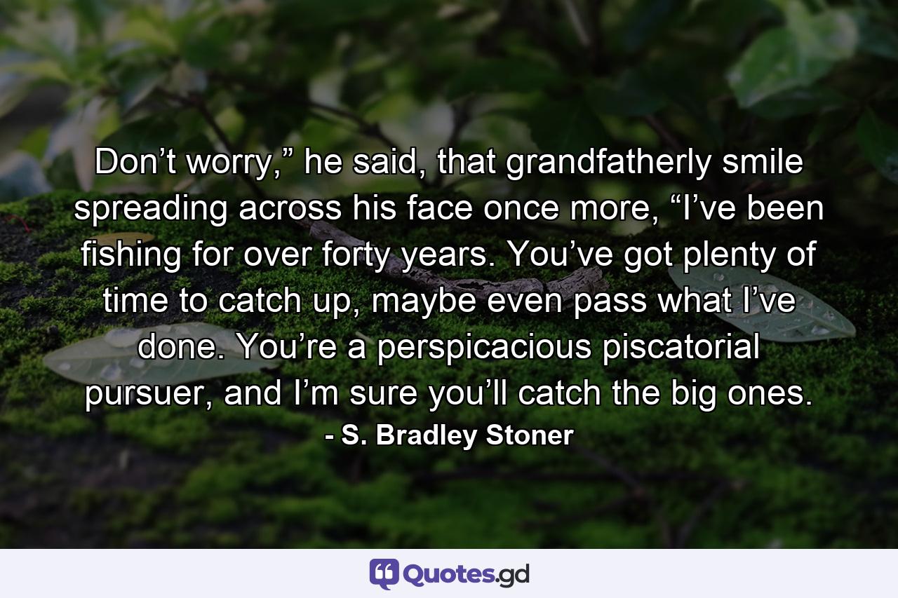 Don’t worry,” he said, that grandfatherly smile spreading across his face once more, “I’ve been fishing for over forty years.  You’ve got plenty of time to catch up, maybe even pass what I’ve done.  You’re a perspicacious piscatorial pursuer, and I’m sure you’ll catch the big ones. - Quote by S. Bradley Stoner