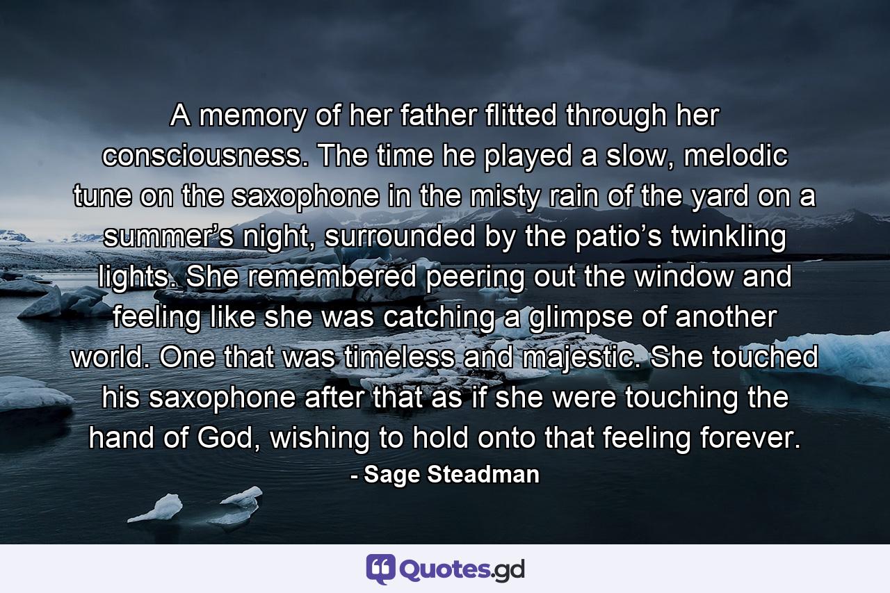 A memory of her father flitted through her consciousness. The time he played a slow, melodic tune on the saxophone in the misty rain of the yard on a summer’s night, surrounded by the patio’s twinkling lights. She remembered peering out the window and feeling like she was catching a glimpse of another world. One that was timeless and majestic. She touched his saxophone after that as if she were touching the hand of God, wishing to hold onto that feeling forever. - Quote by Sage Steadman