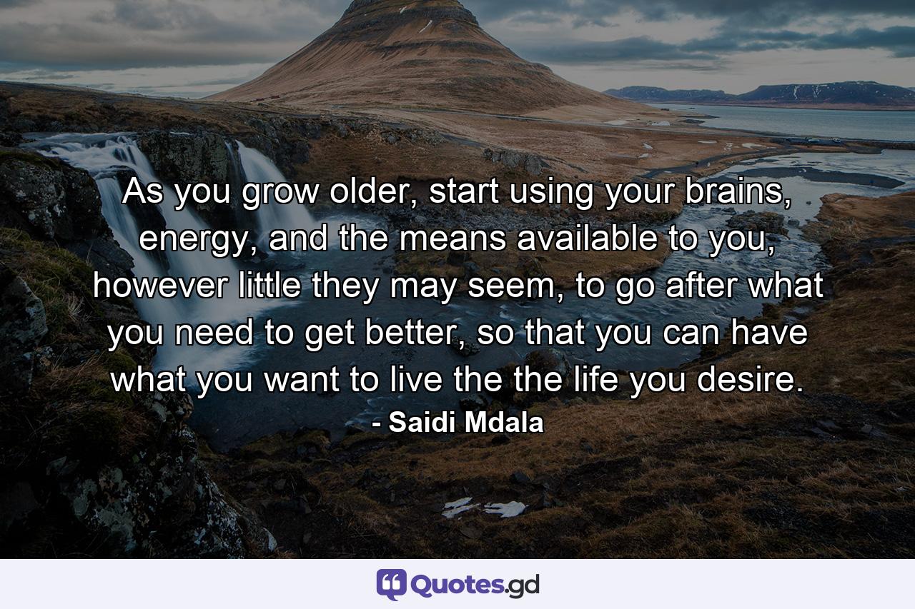 As you grow older, start using your brains, energy, and the means available to you, however little they may seem, to go after what you need to get better, so that you can have what you want to live the the life you desire. - Quote by Saidi Mdala