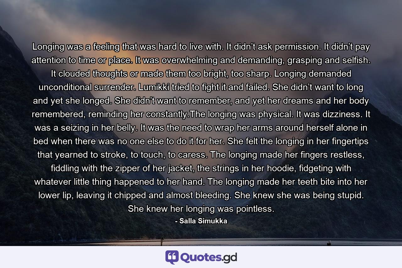 Longing was a feeling that was hard to live with. It didn’t ask permission. It didn’t pay attention to time or place. It was overwhelming and demanding, grasping and selfish. It clouded thoughts or made them too bright, too sharp. Longing demanded unconditional surrender. Lumikki tried to fight it and failed. She didn’t want to long and yet she longed. She didn’t want to remember, and yet her dreams and her body remembered, reminding her constantly.The longing was physical. It was dizziness. It was a seizing in her belly. It was the need to wrap her arms around herself alone in bed when there was no one else to do it for her. She felt the longing in her fingertips that yearned to stroke, to touch, to caress. The longing made her fingers restless, fiddling with the zipper of her jacket, the strings in her hoodie, fidgeting with whatever little thing happened to her hand. The longing made her teeth bite into her lower lip, leaving it chipped and almost bleeding. She knew she was being stupid. She knew her longing was pointless. - Quote by Salla Simukka