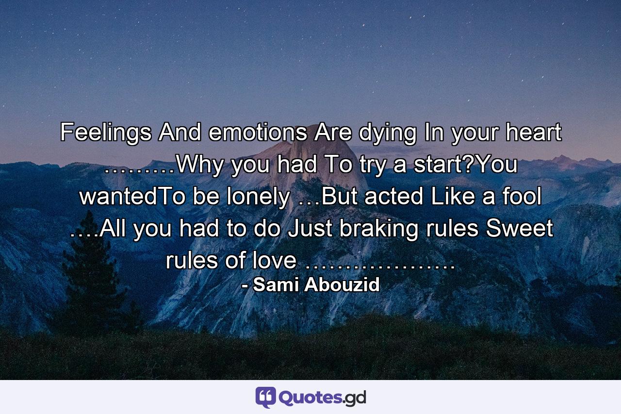 Feelings And emotions Are dying In your heart ………Why you had To try a start?You wantedTo be lonely …But acted Like a fool ….All you had to do Just braking rules Sweet rules of love ………………. - Quote by Sami Abouzid