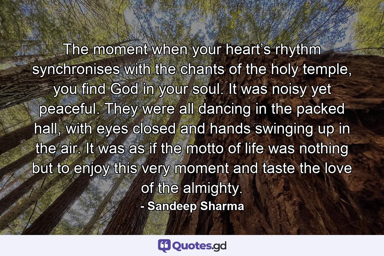 The moment when your heart’s rhythm synchronises with the chants of the holy temple, you find God in your soul. It was noisy yet peaceful. They were all dancing in the packed hall, with eyes closed and hands swinging up in the air. It was as if the motto of life was nothing but to enjoy this very moment and taste the love of the almighty. - Quote by Sandeep Sharma