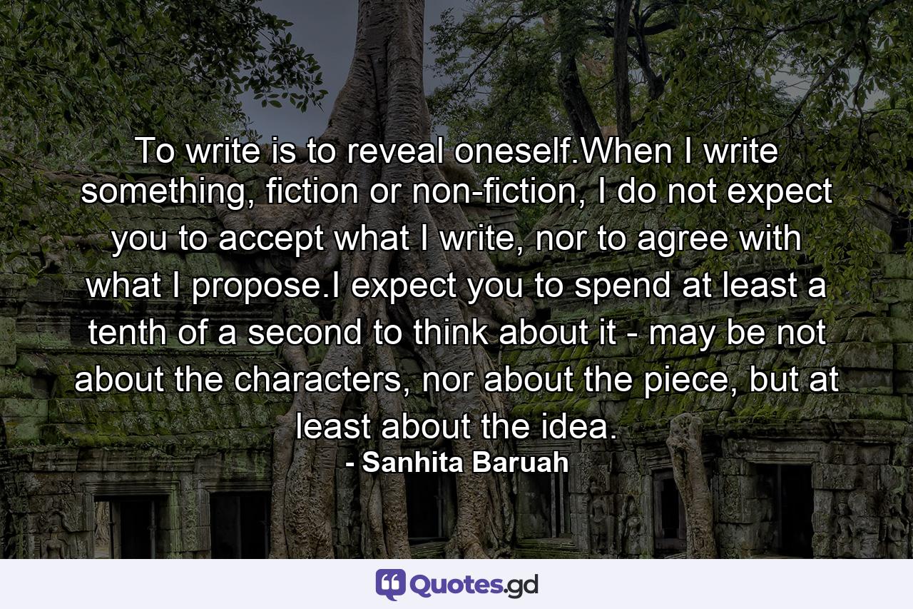 To write is to reveal oneself.When I write something, fiction or non-fiction, I do not expect you to accept what I write, nor to agree with what I propose.I expect you to spend at least a tenth of a second to think about it - may be not about the characters, nor about the piece, but at least about the idea. - Quote by Sanhita Baruah