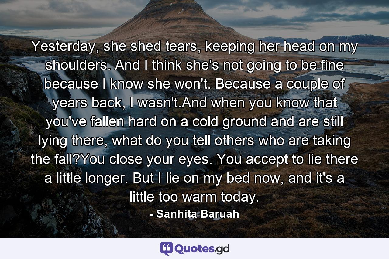 Yesterday, she shed tears, keeping her head on my shoulders. And I think she's not going to be fine because I know she won't. Because a couple of years back, I wasn't.And when you know that you've fallen hard on a cold ground and are still lying there, what do you tell others who are taking the fall?You close your eyes. You accept to lie there a little longer. But I lie on my bed now, and it's a little too warm today. - Quote by Sanhita Baruah