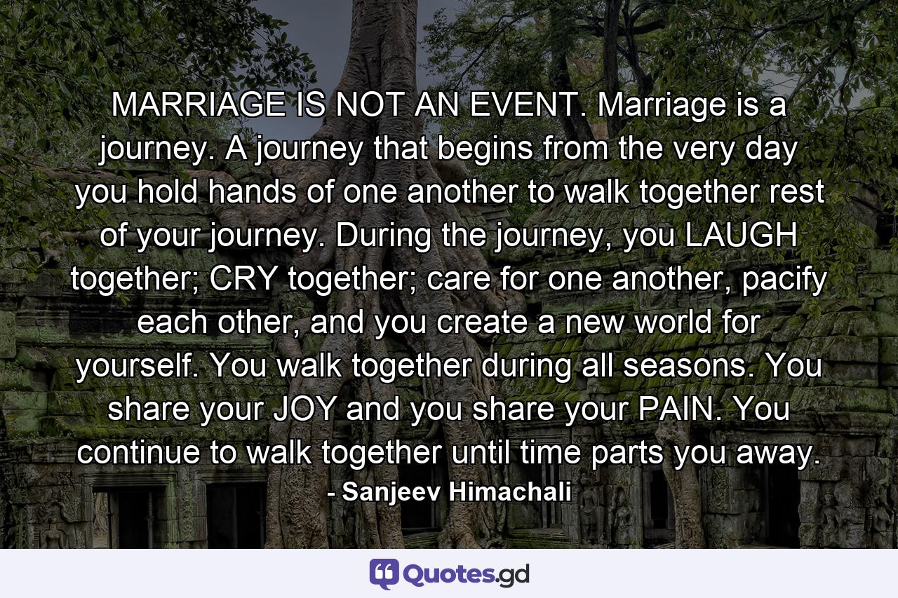 MARRIAGE IS NOT AN EVENT. Marriage is a journey. A journey that begins from the very day you hold hands of one another to walk together rest of your journey. During the journey, you LAUGH together; CRY together; care for one another, pacify each other, and you create a new world for yourself. You walk together during all seasons. You share your JOY and you share your PAIN. You continue to walk together until time parts you away. - Quote by Sanjeev Himachali