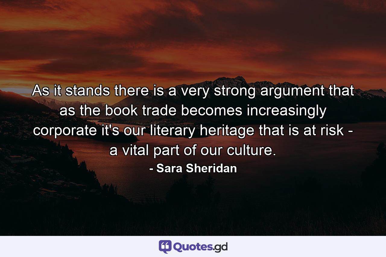 As it stands there is a very strong argument that as the book trade becomes increasingly corporate it's our literary heritage that is at risk - a vital part of our culture. - Quote by Sara Sheridan