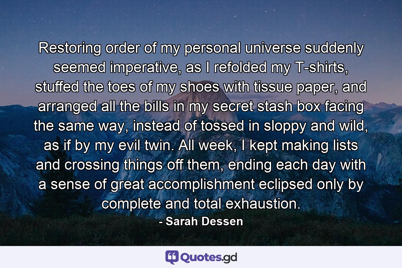 Restoring order of my personal universe suddenly seemed imperative, as I refolded my T-shirts, stuffed the toes of my shoes with tissue paper, and arranged all the bills in my secret stash box facing the same way, instead of tossed in sloppy and wild, as if by my evil twin. All week, I kept making lists and crossing things off them, ending each day with a sense of great accomplishment eclipsed only by complete and total exhaustion. - Quote by Sarah Dessen