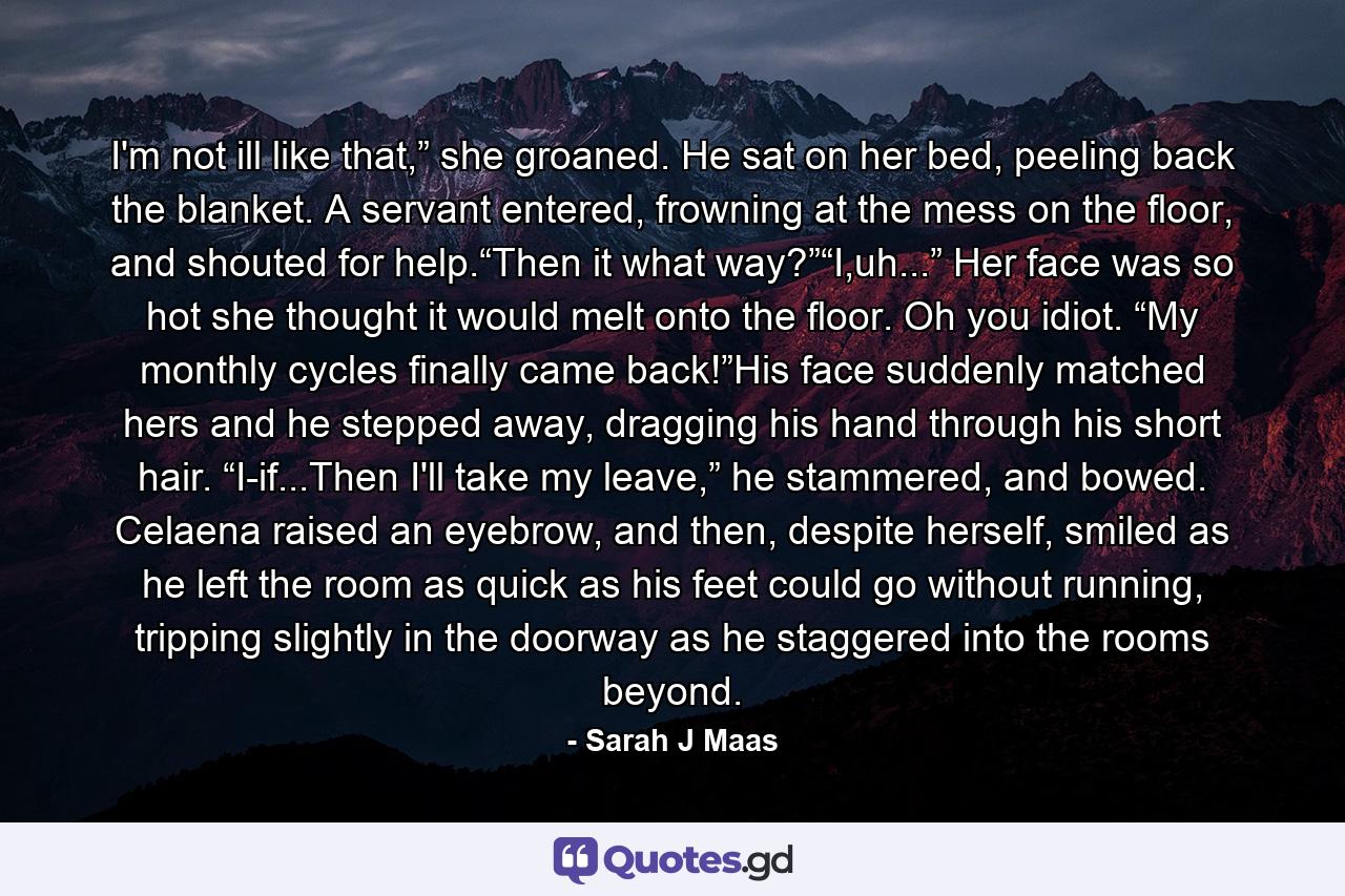 I'm not ill like that,” she groaned. He sat on her bed, peeling back the blanket. A servant entered, frowning at the mess on the floor, and shouted for help.“Then it what way?”“I,uh...” Her face was so hot she thought it would melt onto the floor. Oh you idiot. “My monthly cycles finally came back!”His face suddenly matched hers and he stepped away, dragging his hand through his short hair. “I-if...Then I'll take my leave,” he stammered, and bowed. Celaena raised an eyebrow, and then, despite herself, smiled as he left the room as quick as his feet could go without running, tripping slightly in the doorway as he staggered into the rooms beyond. - Quote by Sarah J Maas