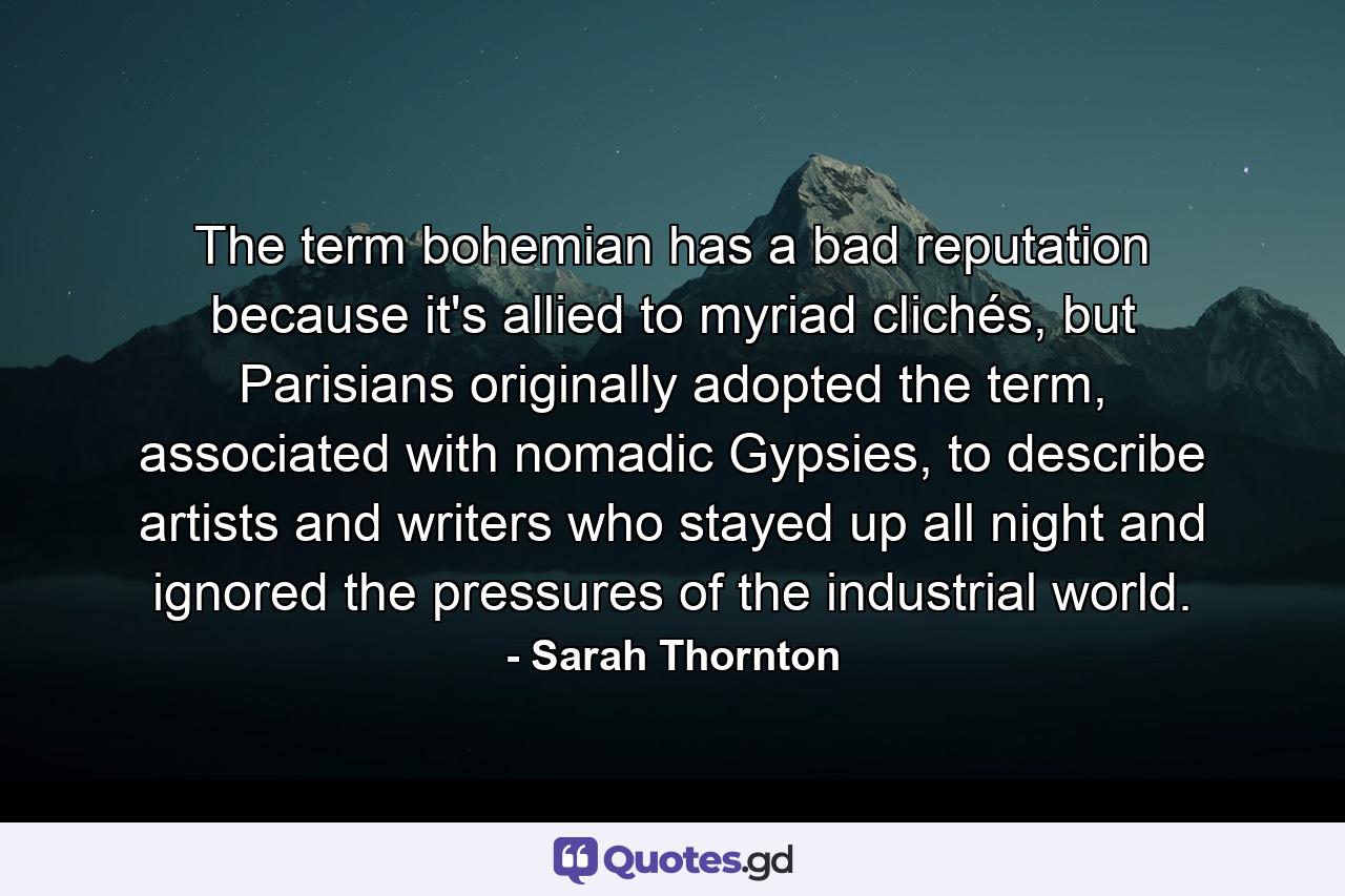 The term bohemian has a bad reputation because it's allied to myriad clichés, but Parisians originally adopted the term, associated with nomadic Gypsies, to describe artists and writers who stayed up all night and ignored the pressures of the industrial world. - Quote by Sarah Thornton