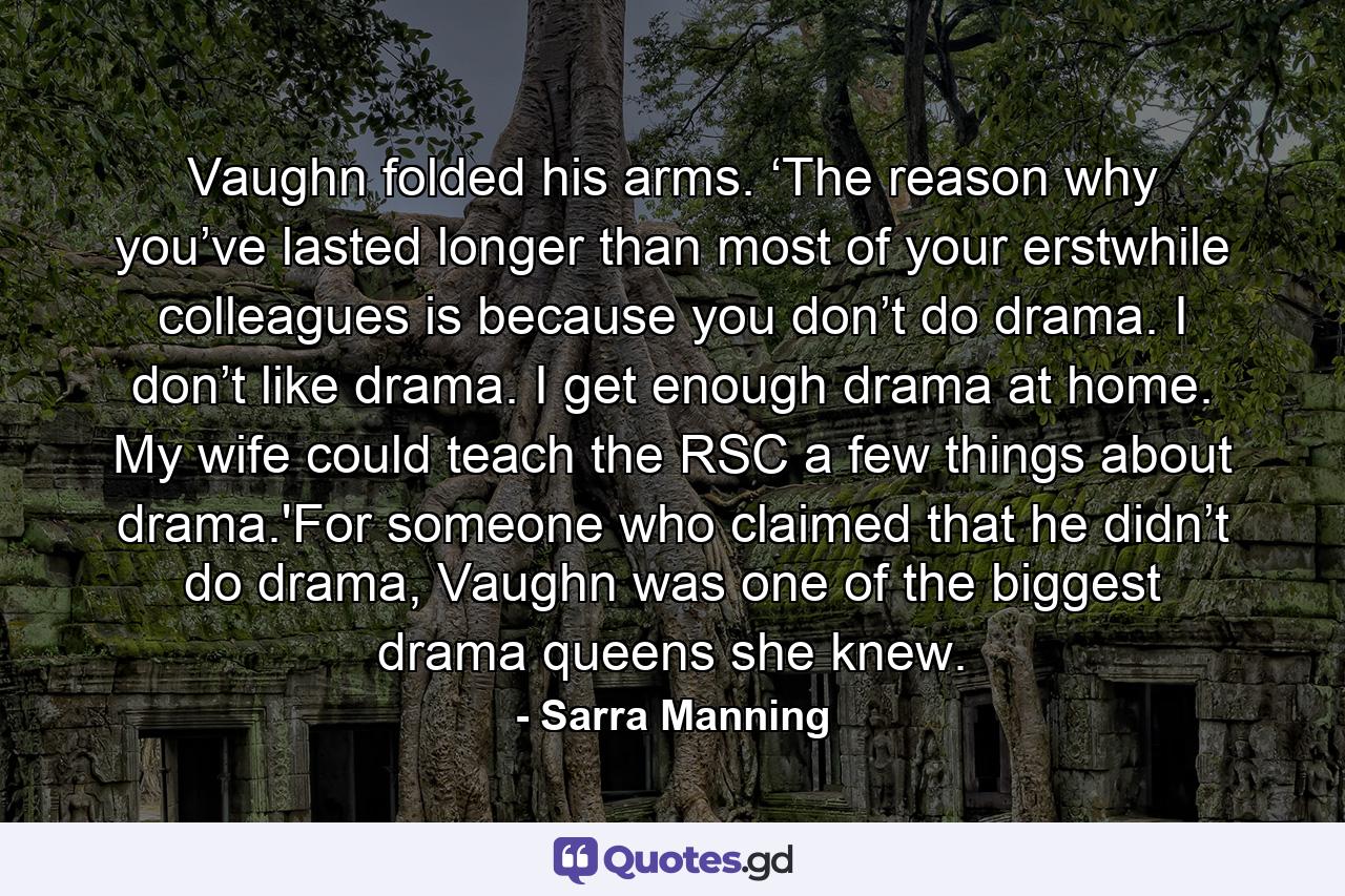 Vaughn folded his arms. ‘The reason why you’ve lasted longer than most of your erstwhile colleagues is because you don’t do drama. I don’t like drama. I get enough drama at home. My wife could teach the RSC a few things about drama.'For someone who claimed that he didn’t do drama, Vaughn was one of the biggest drama queens she knew. - Quote by Sarra Manning