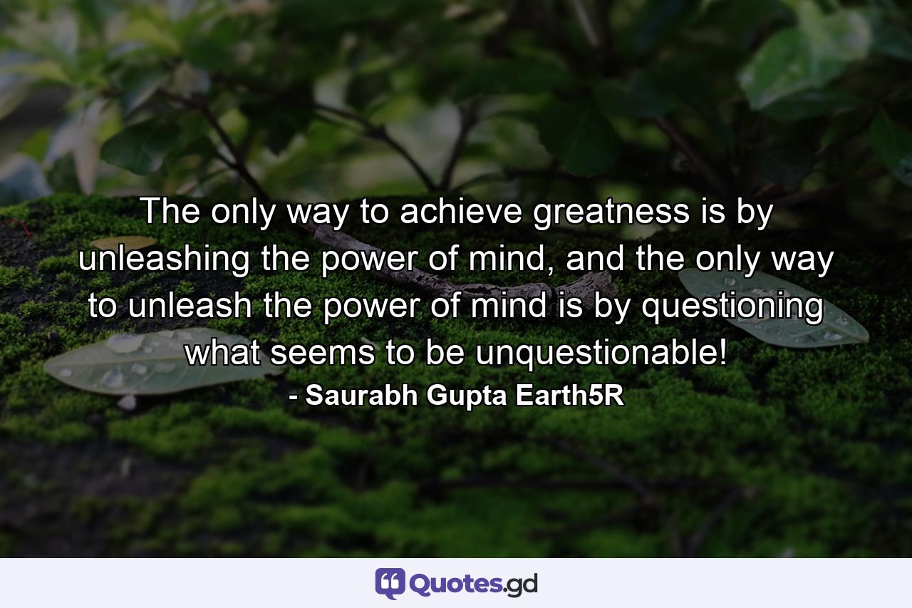 The only way to achieve greatness is by unleashing the power of mind, and the only way to unleash the power of mind is by questioning what seems to be unquestionable! - Quote by Saurabh Gupta Earth5R