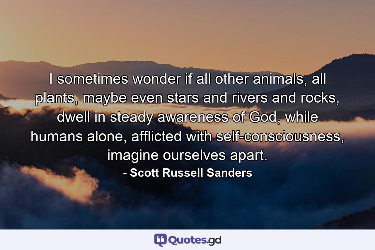 I sometimes wonder if all other animals, all plants, maybe even stars and rivers and rocks, dwell in steady awareness of God, while humans alone, afflicted with self-consciousness, imagine ourselves apart. - Quote by Scott Russell Sanders