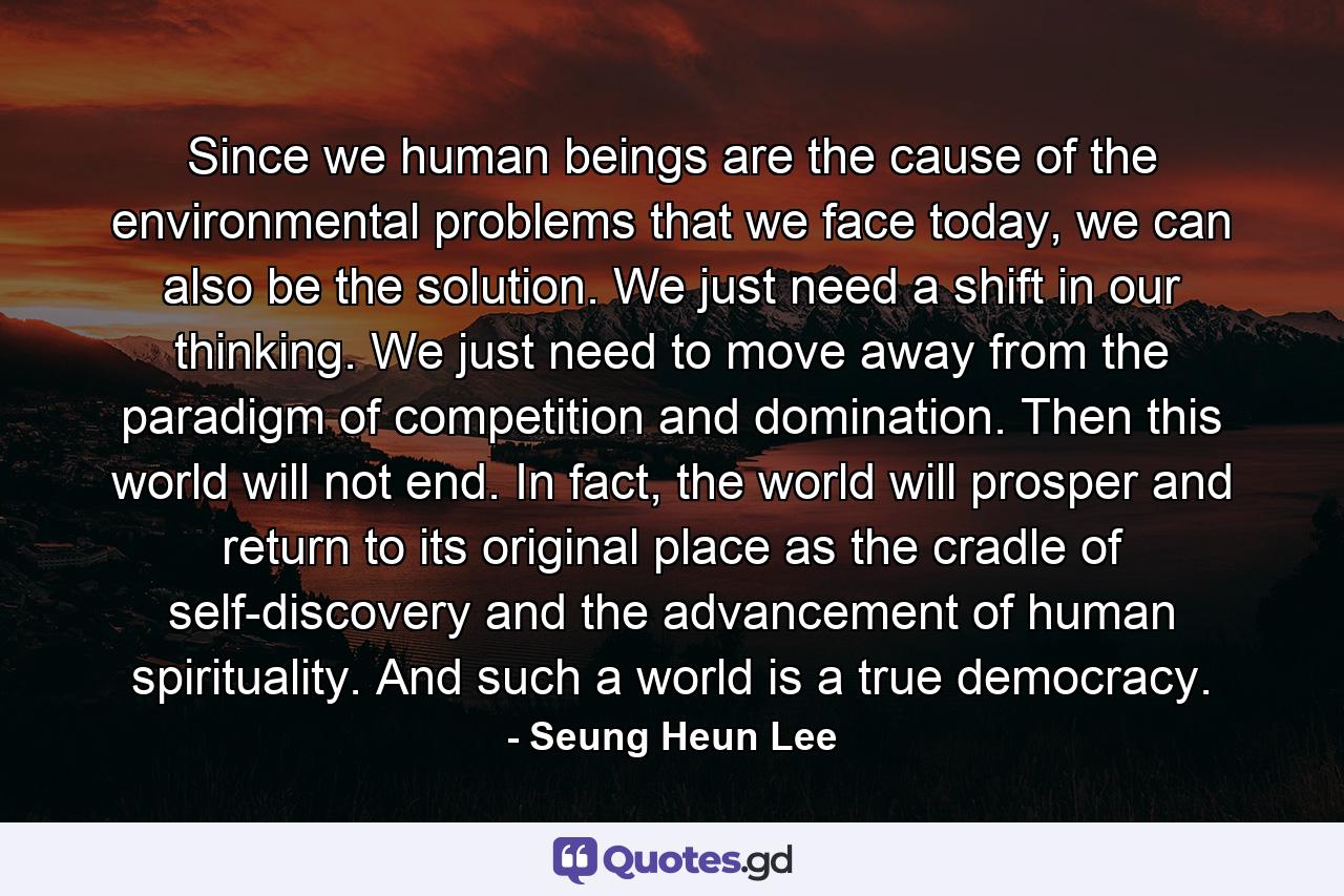 Since we human beings are the cause of the environmental problems that we face today, we can also be the solution. We just need a shift in our thinking. We just need to move away from the paradigm of competition and domination. Then this world will not end. In fact, the world will prosper and return to its original place as the cradle of self-discovery and the advancement of human spirituality. And such a world is a true democracy. - Quote by Seung Heun Lee