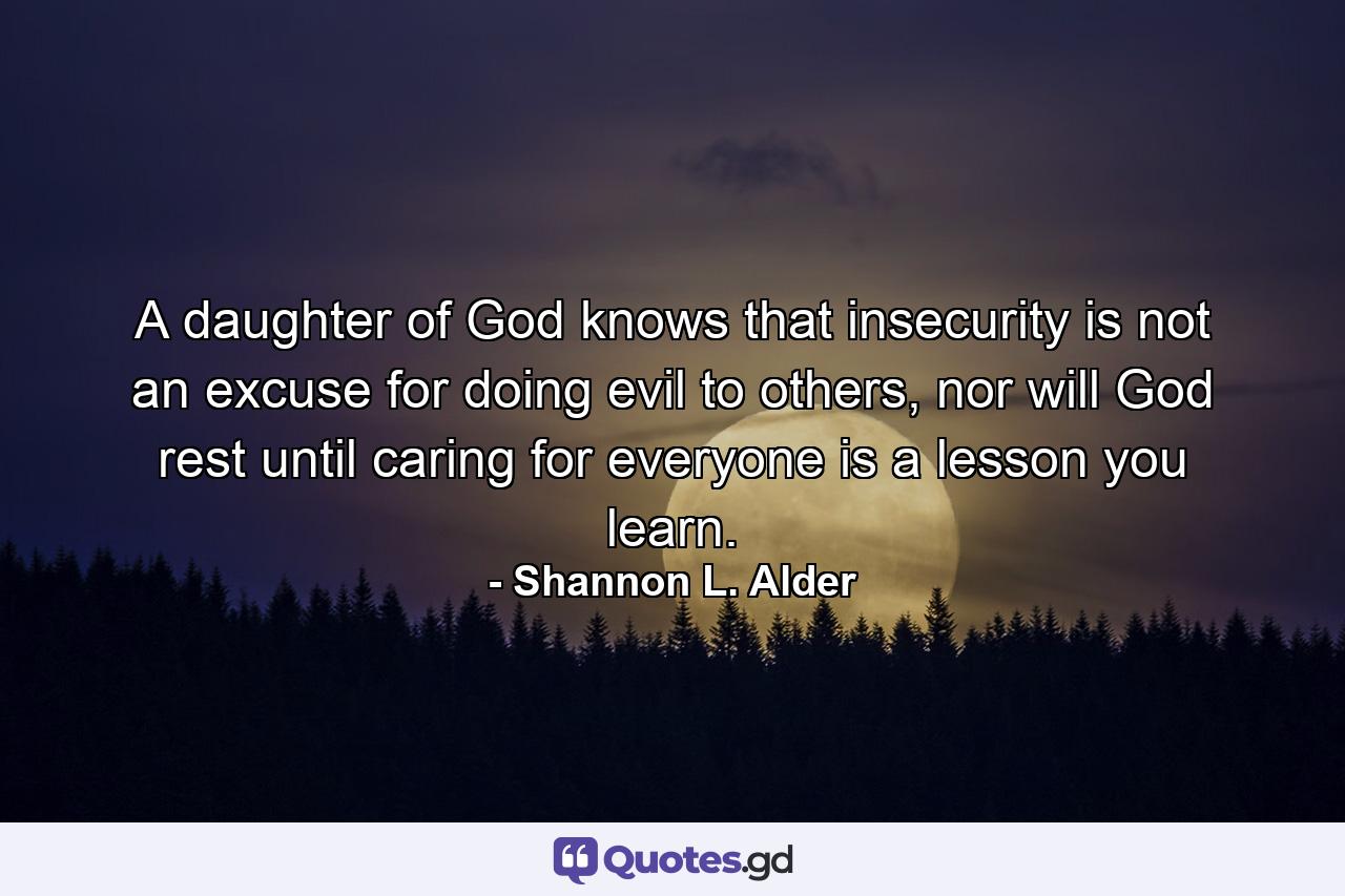 A daughter of God knows that insecurity is not an excuse for doing evil to others, nor will God rest until caring for everyone is a lesson you learn. - Quote by Shannon L. Alder