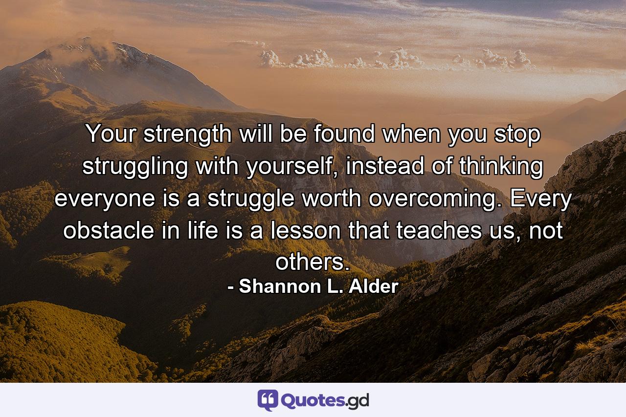 Your strength will be found when you stop struggling with yourself, instead of thinking everyone is a struggle worth overcoming. Every obstacle in life is a lesson that teaches us, not others. - Quote by Shannon L. Alder