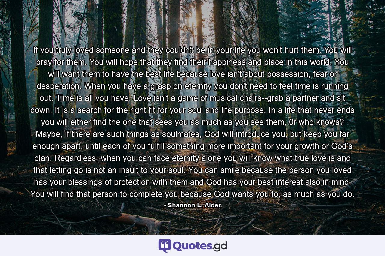 If you truly loved someone and they couldn't be in your life you won't hurt them. You will pray for them. You will hope that they find their happiness and place in this world. You will want them to have the best life because love isn't about possession, fear or desperation. When you have a grasp on eternity you don't need to feel time is running out. Time is all you have. Love isn’t a game of musical chairs--grab a partner and sit down. It is a search for the right fit for your soul and life purpose. In a life that never ends you will either find the one that sees you as much as you see them, 0r who knows? Maybe, if there are such things as soulmates, God will introduce you, but keep you far enough apart, until each of you fulfill something more important for your growth or God’s plan. Regardless, when you can face eternity alone you will know what true love is and that letting go is not an insult to your soul. You can smile because the person you loved has your blessings of protection with them and God has your best interest also in mind. You will find that person to complete you because God wants you to, as much as you do. - Quote by Shannon L. Alder