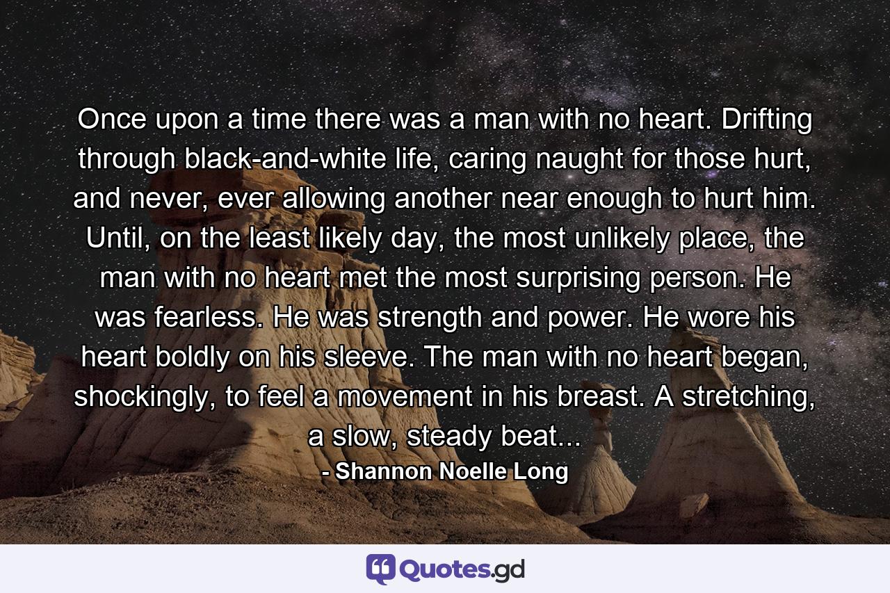 Once upon a time there was a man with no heart. Drifting through black-and-white life, caring naught for those hurt, and never, ever allowing another near enough to hurt him. Until, on the least likely day, the most unlikely place, the man with no heart met the most surprising person. He was fearless. He was strength and power. He wore his heart boldly on his sleeve. The man with no heart began, shockingly, to feel a movement in his breast. A stretching, a slow, steady beat... - Quote by Shannon Noelle Long