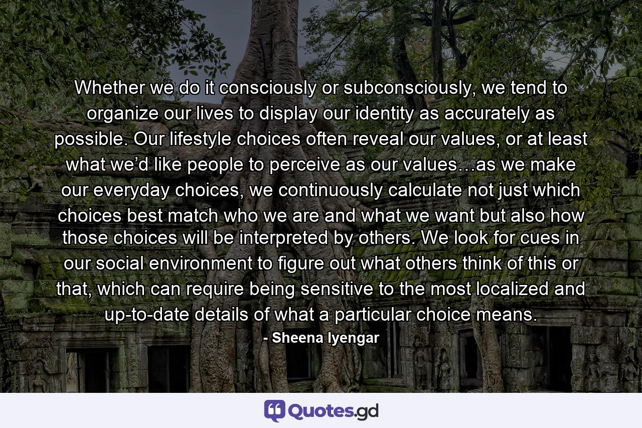 Whether we do it consciously or subconsciously, we tend to organize our lives to display our identity as accurately as possible. Our lifestyle choices often reveal our values, or at least what we’d like people to perceive as our values…as we make our everyday choices, we continuously calculate not just which choices best match who we are and what we want but also how those choices will be interpreted by others. We look for cues in our social environment to figure out what others think of this or that, which can require being sensitive to the most localized and up-to-date details of what a particular choice means. - Quote by Sheena Iyengar