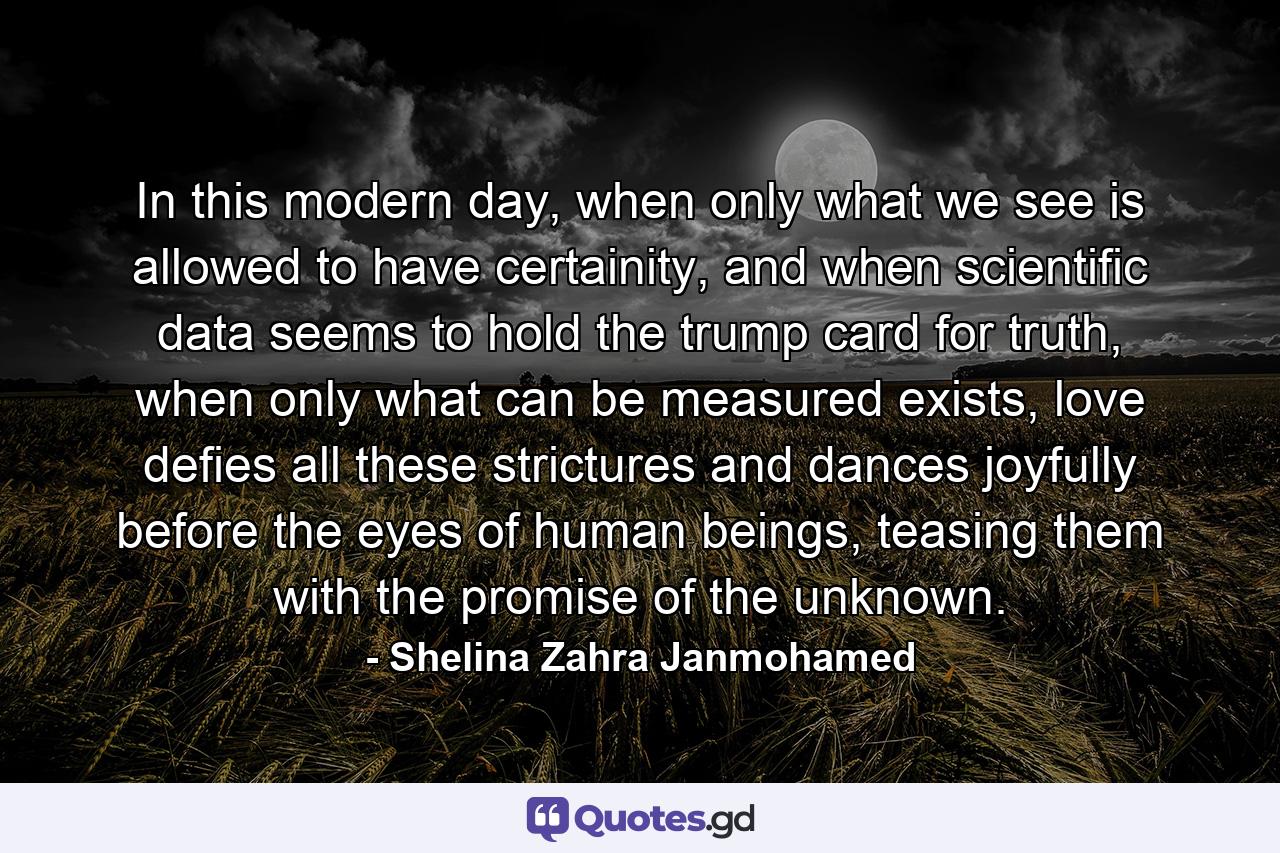 In this modern day, when only what we see is allowed to have certainity, and when scientific data seems to hold the trump card for truth, when only what can be measured exists, love defies all these strictures and dances joyfully before the eyes of human beings, teasing them with the promise of the unknown. - Quote by Shelina Zahra Janmohamed