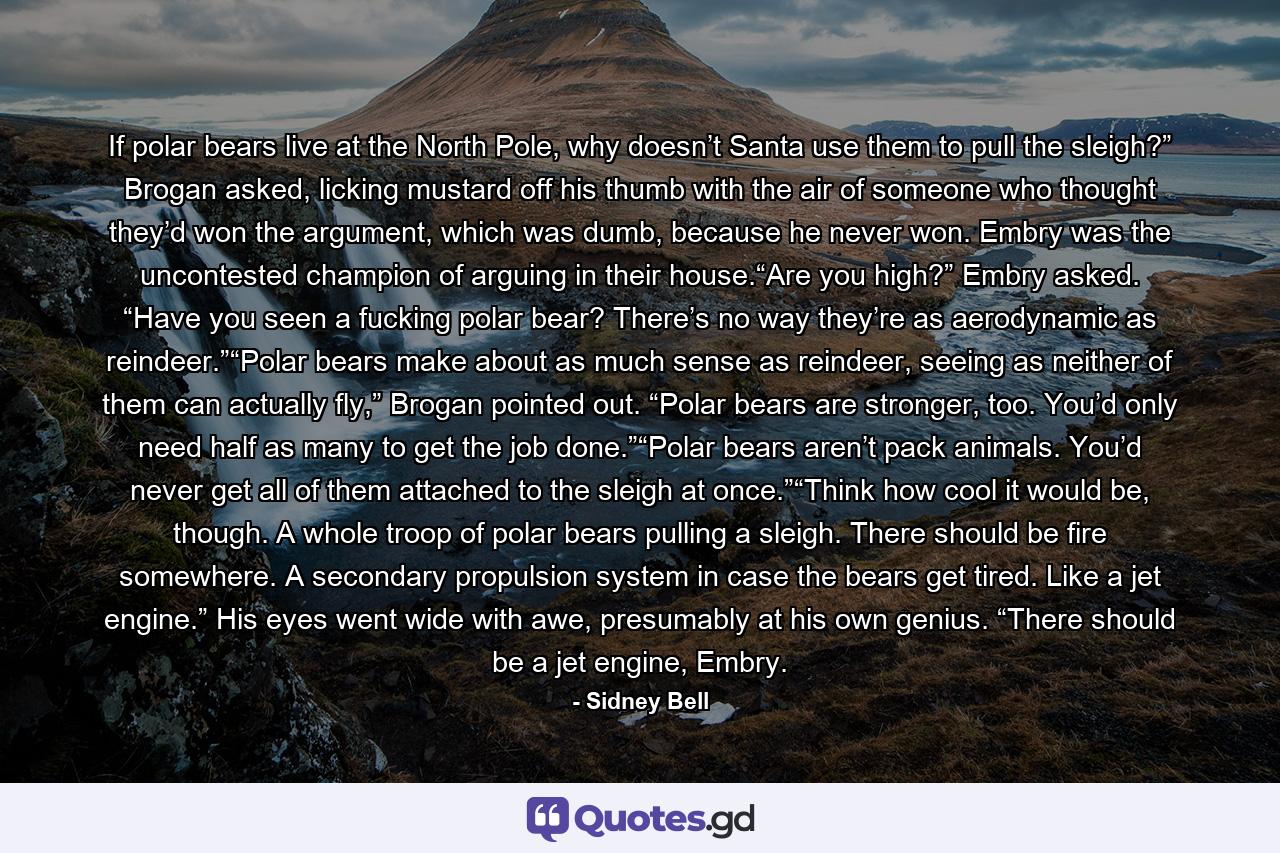 If polar bears live at the North Pole, why doesn’t Santa use them to pull the sleigh?” Brogan asked, licking mustard off his thumb with the air of someone who thought they’d won the argument, which was dumb, because he never won. Embry was the uncontested champion of arguing in their house.“Are you high?” Embry asked. “Have you seen a fucking polar bear? There’s no way they’re as aerodynamic as reindeer.”“Polar bears make about as much sense as reindeer, seeing as neither of them can actually fly,” Brogan pointed out. “Polar bears are stronger, too. You’d only need half as many to get the job done.”“Polar bears aren’t pack animals. You’d never get all of them attached to the sleigh at once.”“Think how cool it would be, though. A whole troop of polar bears pulling a sleigh. There should be fire somewhere. A secondary propulsion system in case the bears get tired. Like a jet engine.” His eyes went wide with awe, presumably at his own genius. “There should be a jet engine, Embry. - Quote by Sidney Bell