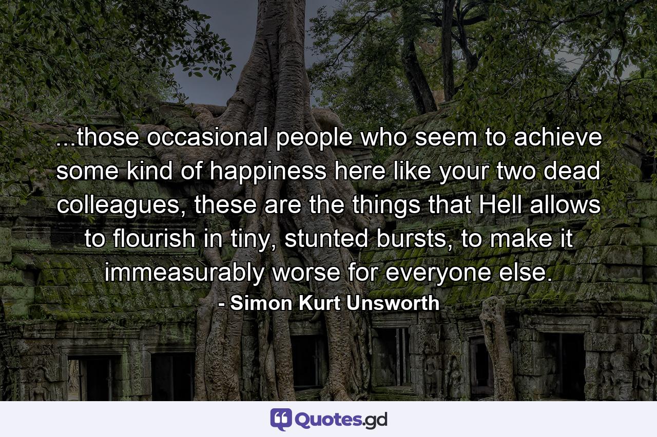 ...those occasional people who seem to achieve some kind of happiness here like your two dead colleagues, these are the things that Hell allows to flourish in tiny, stunted bursts, to make it immeasurably worse for everyone else. - Quote by Simon Kurt Unsworth