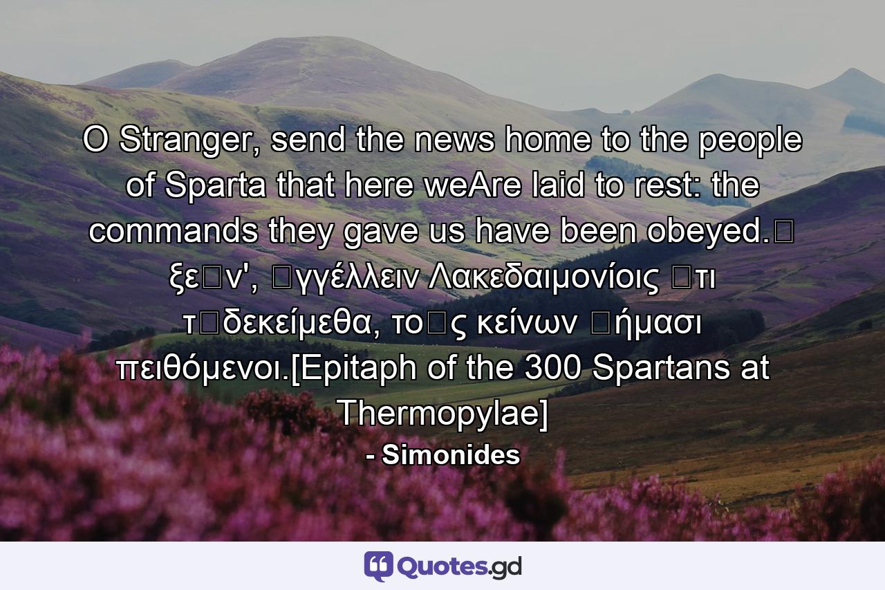 O Stranger, send the news home to the people of Sparta that here weAre laid to rest: the commands they gave us have been obeyed.Ὦ ξεῖν', ἀγγέλλειν Λακεδαιμονίοις ὅτι τῇδεκείμεθα, τοῖς κείνων ῥήμασι πειθόμενοι.[Epitaph of the 300 Spartans at Thermopylae] - Quote by Simonides