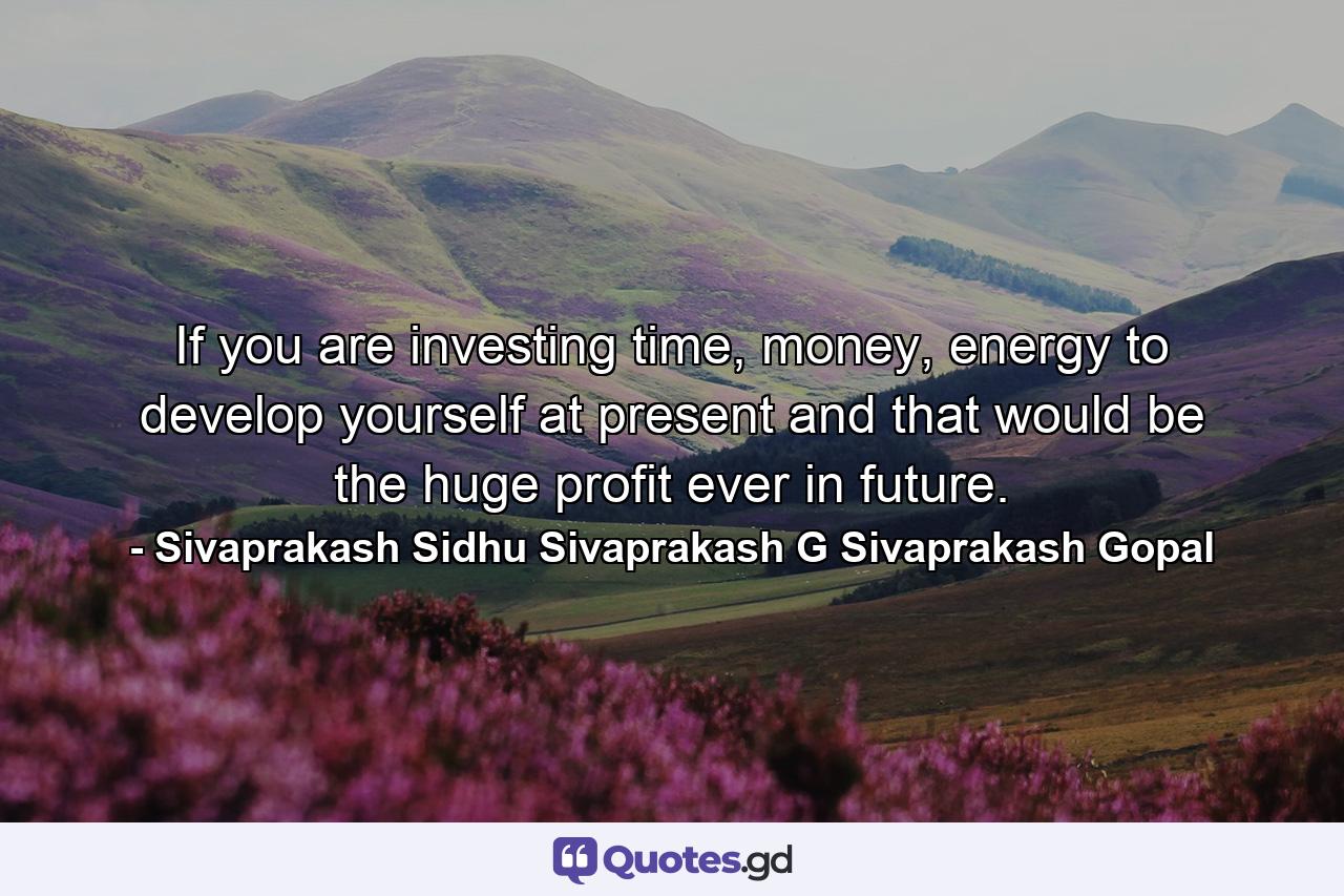 If you are investing time, money, energy to develop yourself at present and that would be the huge profit ever in future. - Quote by Sivaprakash Sidhu Sivaprakash G Sivaprakash Gopal