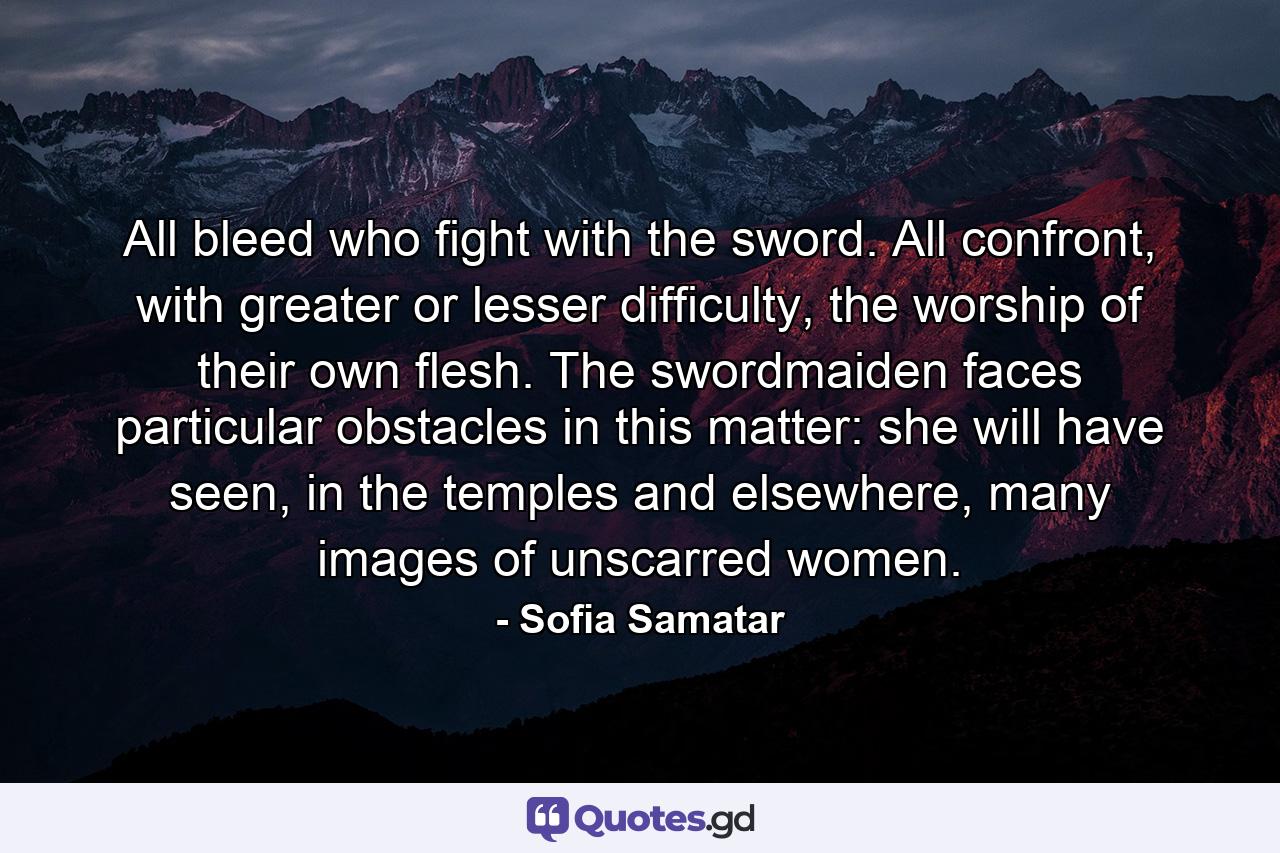 All bleed who fight with the sword. All confront, with greater or lesser difficulty, the worship of their own flesh. The swordmaiden faces particular obstacles in this matter: she will have seen, in the temples and elsewhere, many images of unscarred women. - Quote by Sofia Samatar