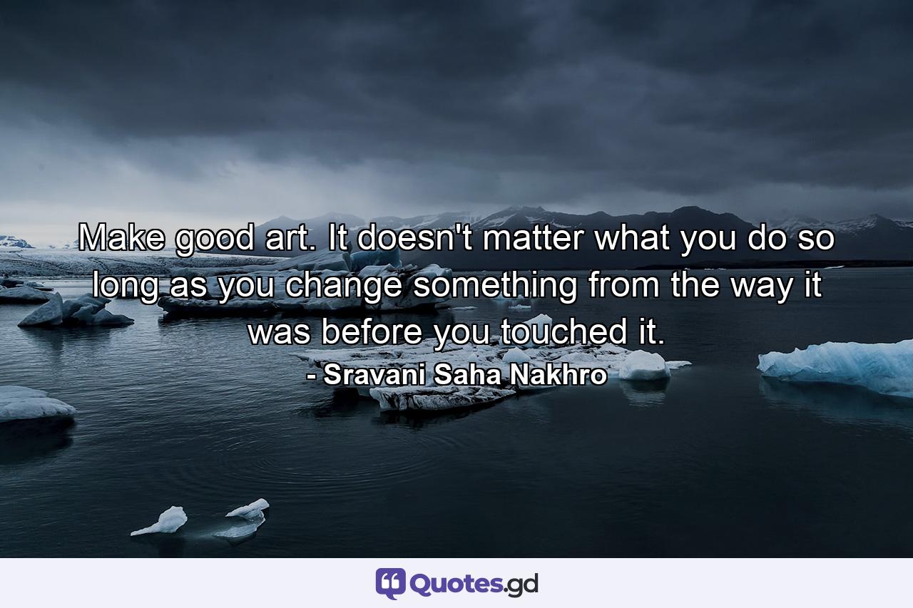 Make good art. It doesn't matter what you do so long as you change something from the way it was before you touched it. - Quote by Sravani Saha Nakhro