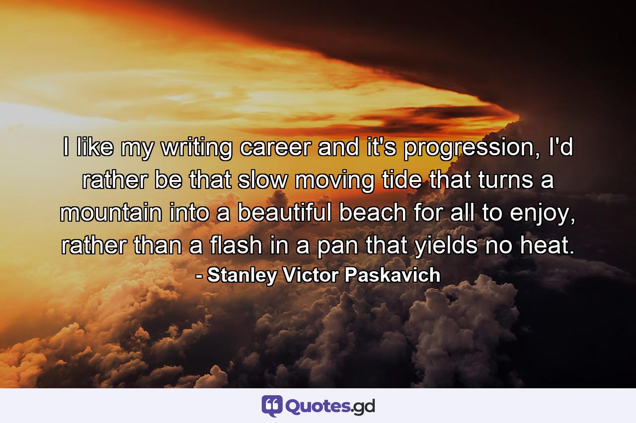 I like my writing career and it's progression, I'd rather be that slow moving tide that turns a mountain into a beautiful beach for all to enjoy, rather than a flash in a pan that yields no heat. - Quote by Stanley Victor Paskavich