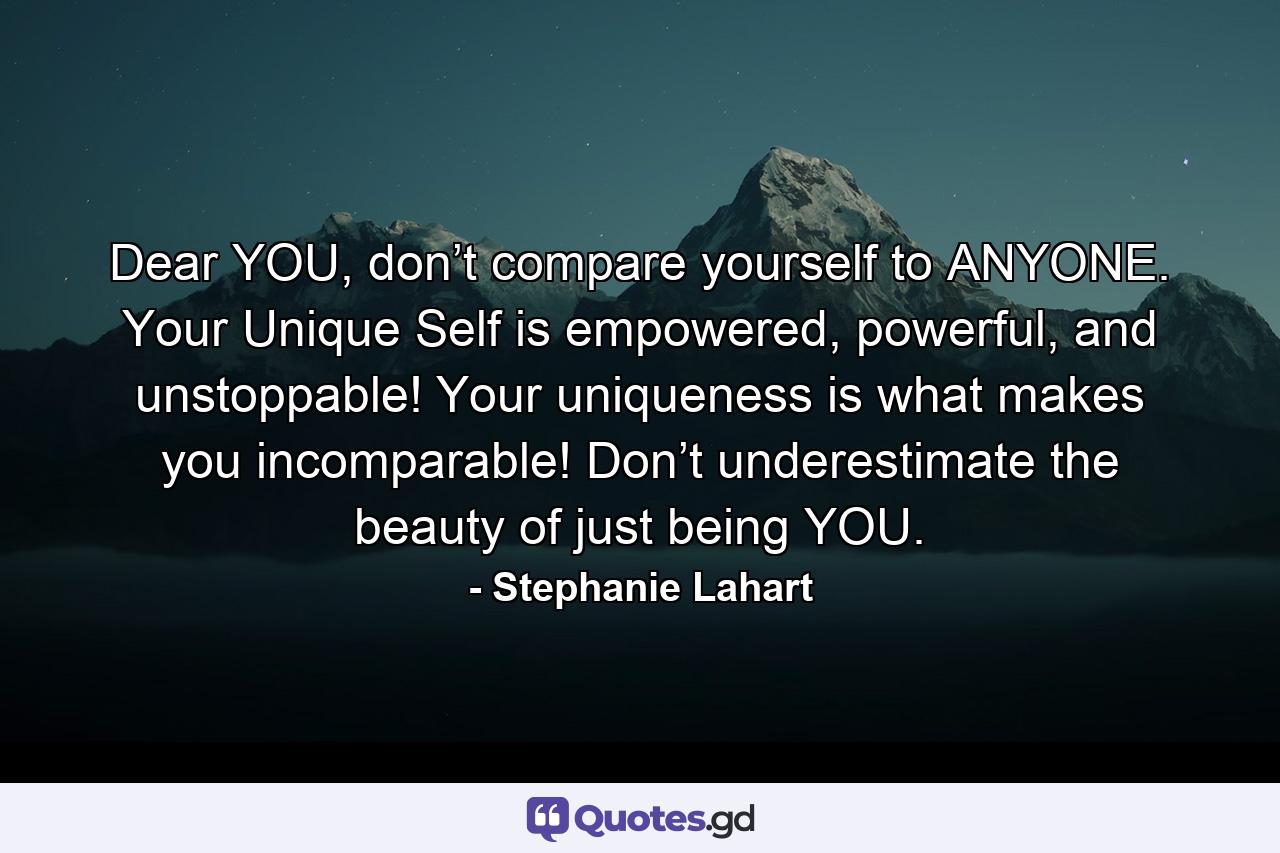 Dear YOU, don’t compare yourself to ANYONE. Your Unique Self is empowered, powerful, and unstoppable! Your uniqueness is what makes you incomparable! Don’t underestimate the beauty of just being YOU. - Quote by Stephanie Lahart