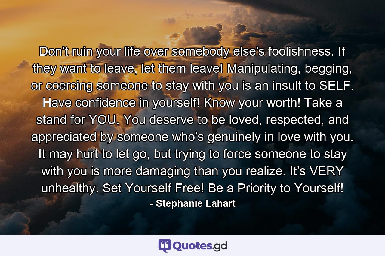 Don’t ruin your life over somebody else’s foolishness. If they want to leave, let them leave! Manipulating, begging, or coercing someone to stay with you is an insult to SELF. Have confidence in yourself! Know your worth! Take a stand for YOU. You deserve to be loved, respected, and appreciated by someone who’s genuinely in love with you. It may hurt to let go, but trying to force someone to stay with you is more damaging than you realize. It’s VERY unhealthy. Set Yourself Free! Be a Priority to Yourself! - Quote by Stephanie Lahart