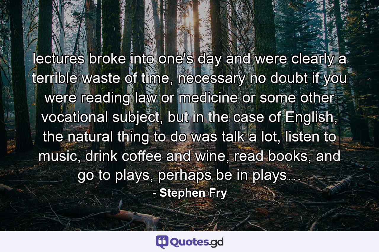 lectures broke into one's day and were clearly a terrible waste of time, necessary no doubt if you were reading law or medicine or some other vocational subject, but in the case of English, the natural thing to do was talk a lot, listen to music, drink coffee and wine, read books, and go to plays, perhaps be in plays… - Quote by Stephen Fry