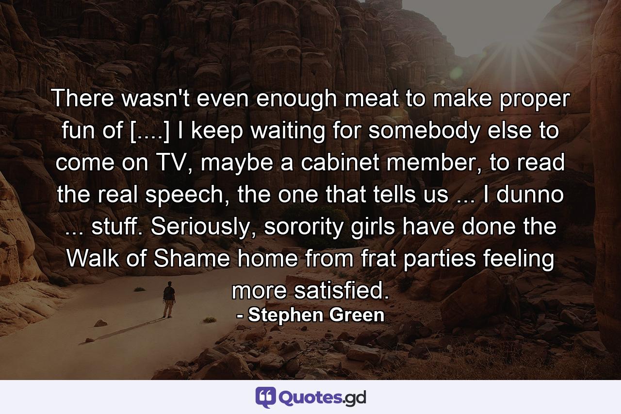 There wasn't even enough meat to make proper fun of [....] I keep waiting for somebody else to come on TV, maybe a cabinet member, to read the real speech, the one that tells us ... I dunno ... stuff. Seriously, sorority girls have done the Walk of Shame home from frat parties feeling more satisfied. - Quote by Stephen Green