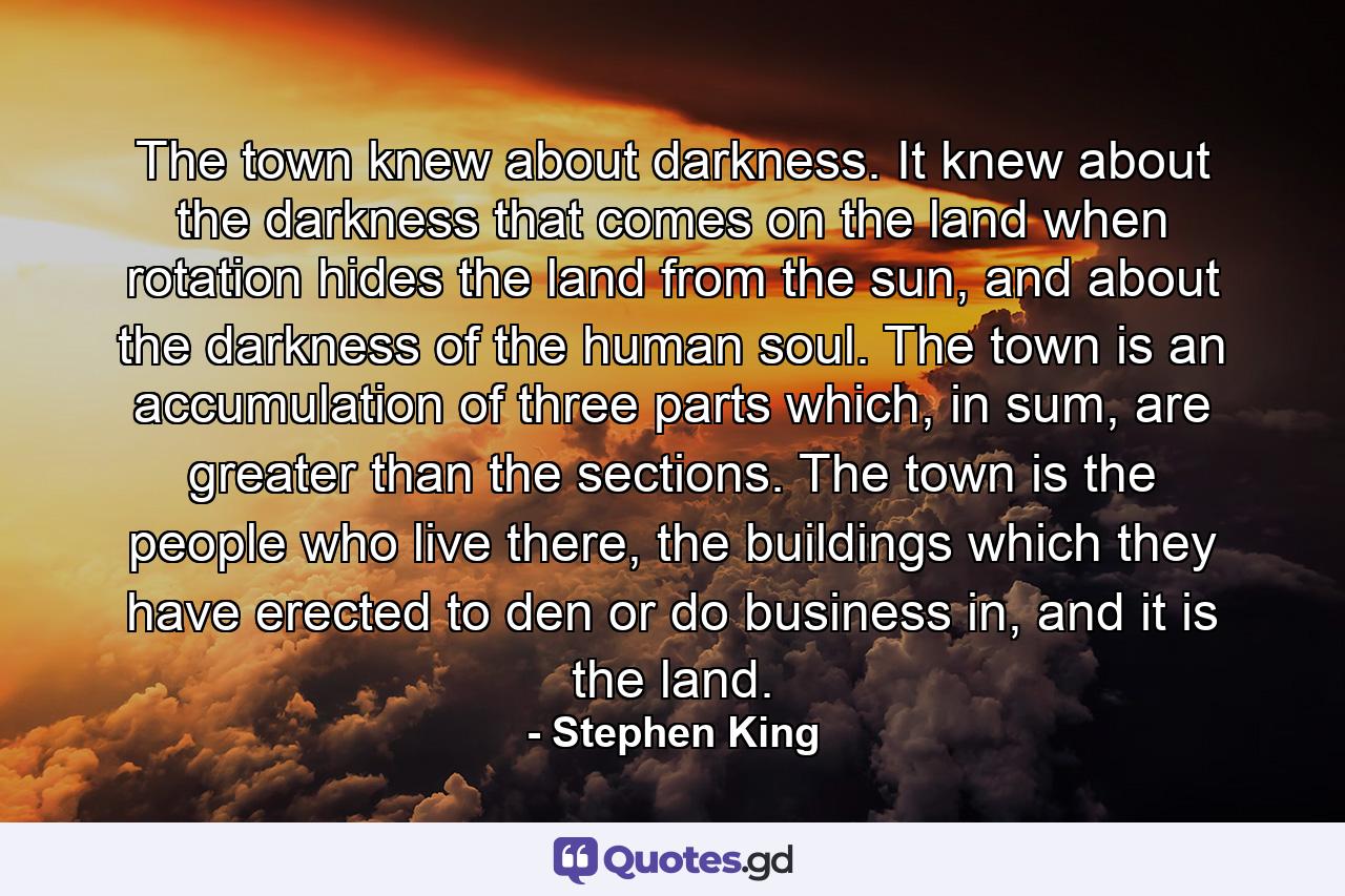 The town knew about darkness. It knew about the darkness that comes on the land when rotation hides the land from the sun, and about the darkness of the human soul. The town is an accumulation of three parts which, in sum, are greater than the sections. The town is the people who live there, the buildings which they have erected to den or do business in, and it is the land. - Quote by Stephen King